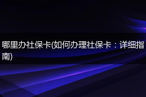 哪里办社保卡(如何办理社保卡：详细指南)