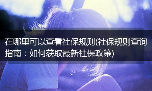 在哪里可以查看社保规则(社保规则查询指南：如何获取最新社保政策)