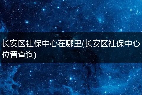 长安区社保中心在哪里(长安区社保中心位置查询)