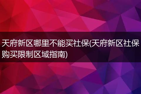天府新区哪里不能买社保(天府新区社保购买限制区域指南)