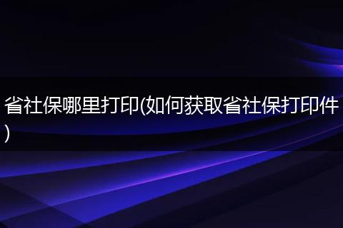 省社保哪里打印(如何获取省社保打印件)