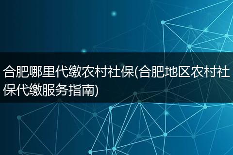 合肥哪里代缴农村社保(合肥地区农村社保代缴服务指南)
