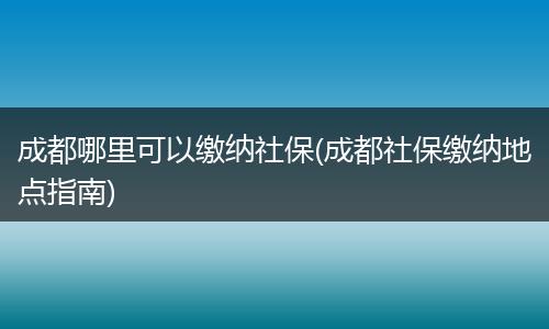 成都哪里可以缴纳社保(成都社保缴纳地点指南)
