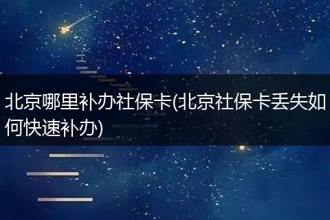 北京哪里补办社保卡(北京社保卡丢失如何快速补办)