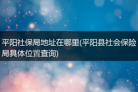 平阳社保局地址在哪里(平阳县社会保险局具体位置查询)