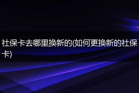 社保卡去哪里换新的(如何更换新的社保卡)