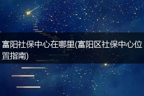 富阳社保中心在哪里(富阳区社保中心位置指南)