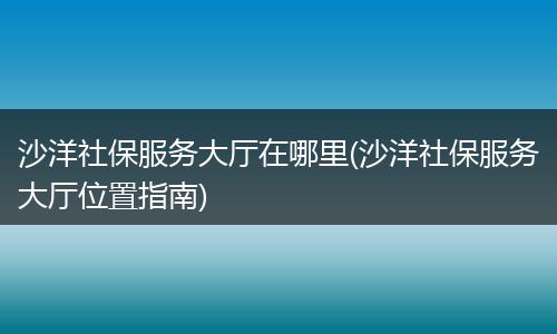 沙洋社保服务大厅在哪里(沙洋社保服务大厅位置指南)