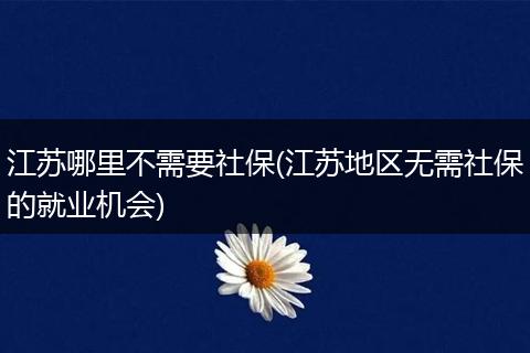 江苏哪里不需要社保(江苏地区无需社保的就业机会)