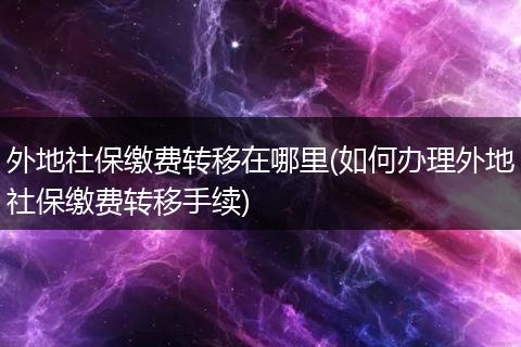 外地社保缴费转移在哪里(如何办理外地社保缴费转移手续)