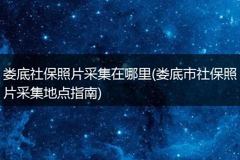 娄底社保照片采集在哪里(娄底市社保照片采集地点指南)