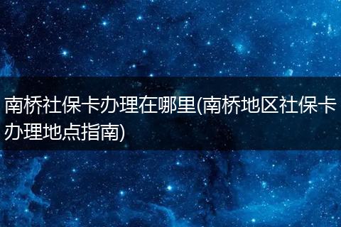 南桥社保卡办理在哪里(南桥地区社保卡办理地点指南)
