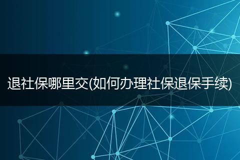 退社保哪里交(如何办理社保退保手续)