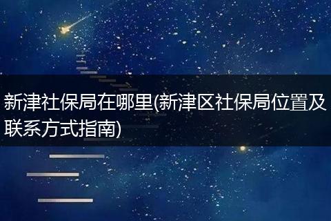 新津社保局在哪里(新津区社保局位置及联系方式指南)