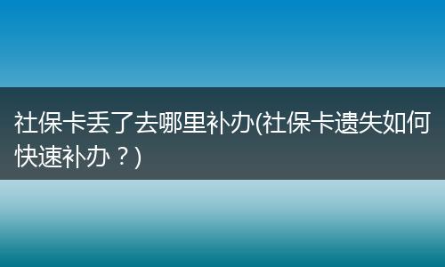 社保卡丢了去哪里补办(社保卡遗失如何快速补办？)