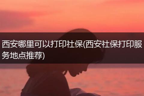 西安哪里可以打印社保(西安社保打印服务地点推荐)