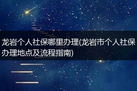 龙岩个人社保哪里办理(龙岩市个人社保办理地点及流程指南)