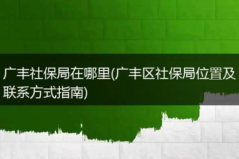 广丰社保局在哪里(广丰区社保局位置及联系方式指南)