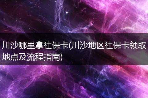 川沙哪里拿社保卡(川沙地区社保卡领取地点及流程指南)