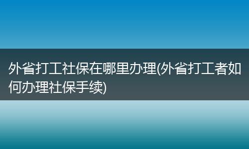 外省打工社保在哪里办理(外省打工者如何办理社保手续)