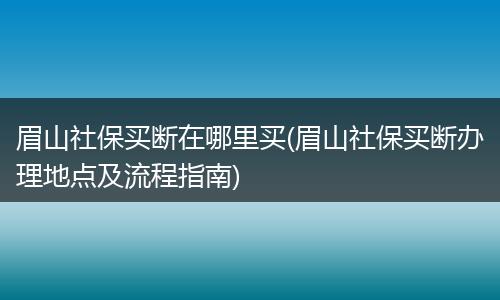 眉山社保买断在哪里买(眉山社保买断办理地点及流程指南)