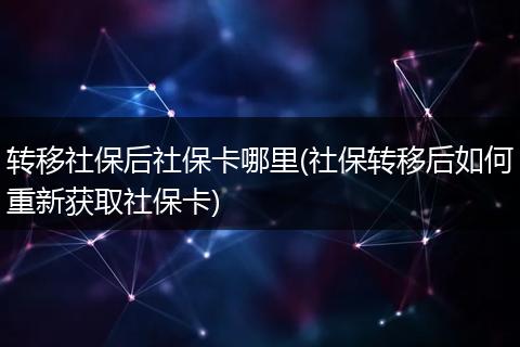 转移社保后社保卡哪里(社保转移后如何重新获取社保卡)