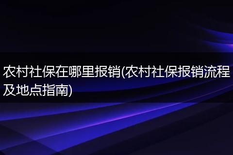 农村社保在哪里报销(农村社保报销流程及地点指南)