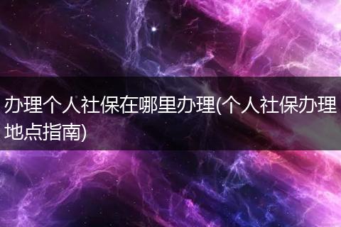 办理个人社保在哪里办理(个人社保办理地点指南)