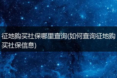 征地购买社保哪里查询(如何查询征地购买社保信息)