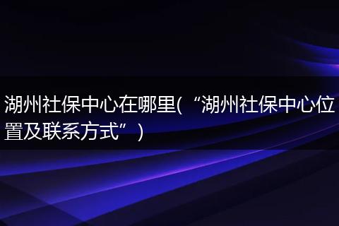 湖州社保中心在哪里(“湖州社保中心位置及联系方式”)