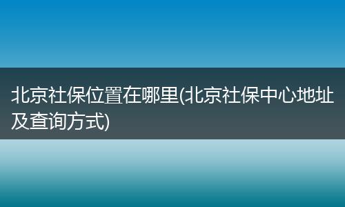 北京社保位置在哪里(北京社保中心地址及查询方式)