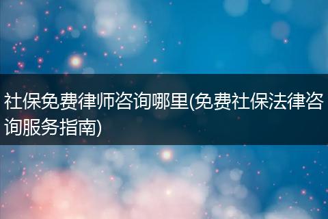 社保免费律师咨询哪里(免费社保法律咨询服务指南)