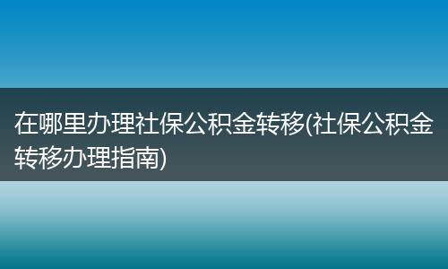 在哪里办理社保公积金转移(社保公积金转移办理指南)