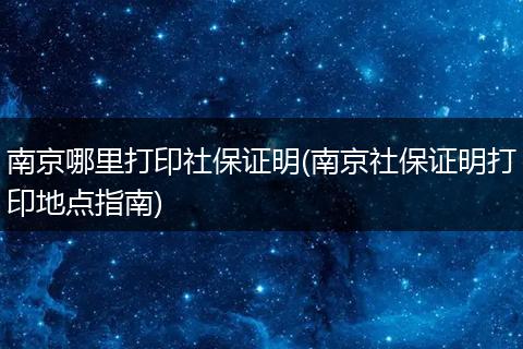 南京哪里打印社保证明(南京社保证明打印地点指南)