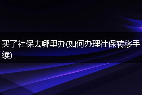 买了社保去哪里办(如何办理社保转移手续)
