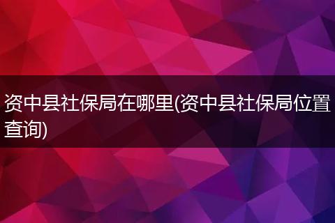 资中县社保局在哪里(资中县社保局位置查询)