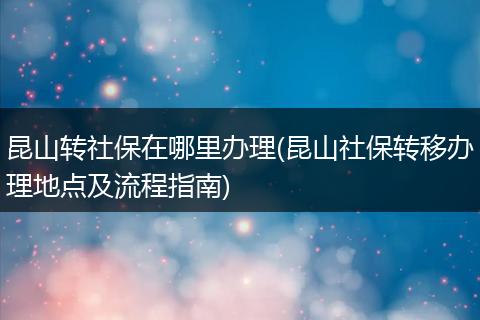 昆山转社保在哪里办理(昆山社保转移办理地点及流程指南)