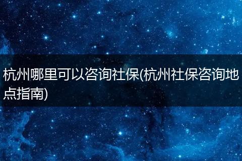 杭州哪里可以咨询社保(杭州社保咨询地点指南)