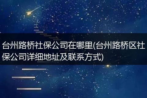 台州路桥社保公司在哪里(台州路桥区社保公司详细地址及联系方式)
