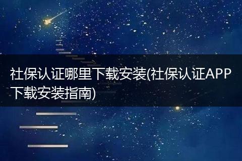 社保认证哪里下载安装(社保认证APP下载安装指南)