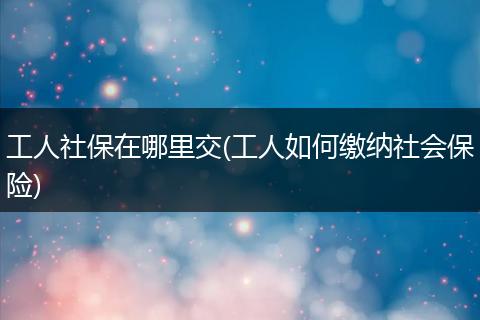 工人社保在哪里交(工人如何缴纳社会保险)