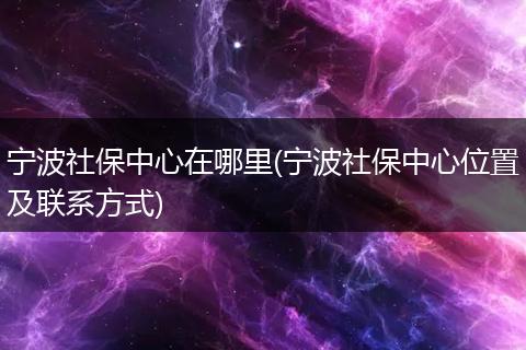 宁波社保中心在哪里(宁波社保中心位置及联系方式)