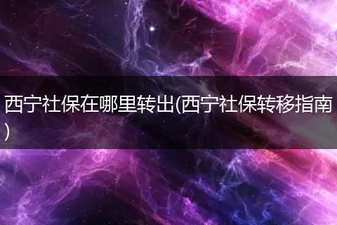 西宁社保在哪里转出(西宁社保转移指南)