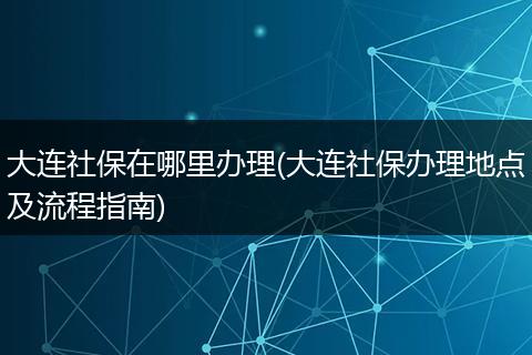 大连社保在哪里办理(大连社保办理地点及流程指南)