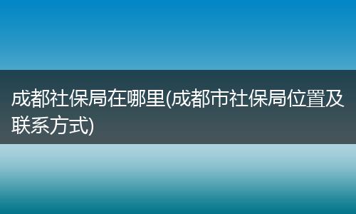 成都社保局在哪里(成都市社保局位置及联系方式)