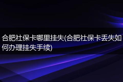 合肥社保卡哪里挂失(合肥社保卡丢失如何办理挂失手续)