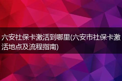 六安社保卡激活到哪里(六安市社保卡激活地点及流程指南)