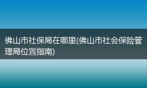 佛山市社保局在哪里(佛山市社会保险管理局位置指南)