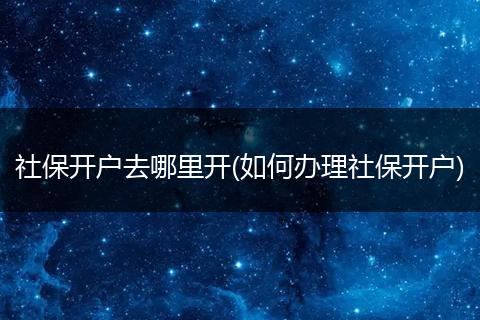 社保开户去哪里开(如何办理社保开户)
