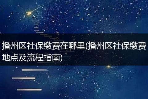 播州区社保缴费在哪里(播州区社保缴费地点及流程指南)